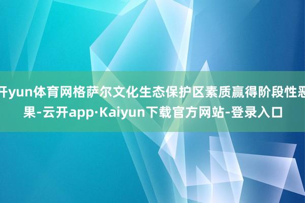 开yun体育网格萨尔文化生态保护区素质赢得阶段性恶果-云开app·Kaiyun下载官方网站-登录入口