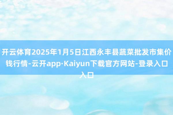 开云体育2025年1月5日江西永丰县蔬菜批发市集价钱行情-云开app·Kaiyun下载官方网站-登录入口
