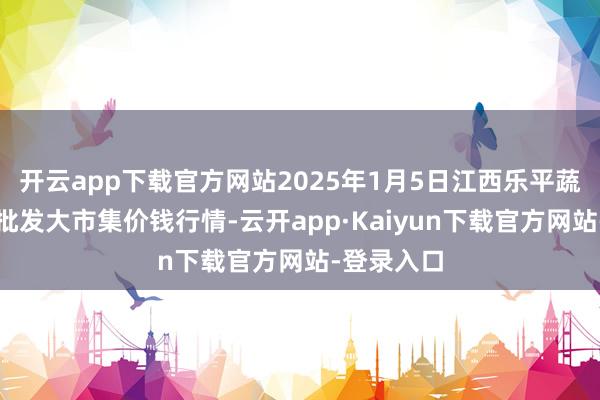 开云app下载官方网站2025年1月5日江西乐平蔬菜农居品批发大市集价钱行情-云开app·Kaiyun下载官方网站-登录入口