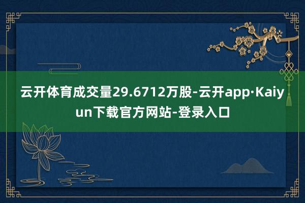 云开体育成交量29.6712万股-云开app·Kaiyun下载官方网站-登录入口