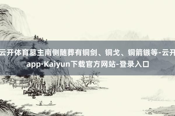 云开体育墓主南侧随葬有铜剑、铜戈、铜箭镞等-云开app·Kaiyun下载官方网站-登录入口