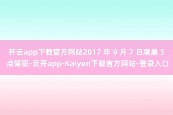 开云app下载官方网站2017 年 9 月 7 日凌晨 5 点驾驭-云开app·Kaiyun下载官方网站-登录入口