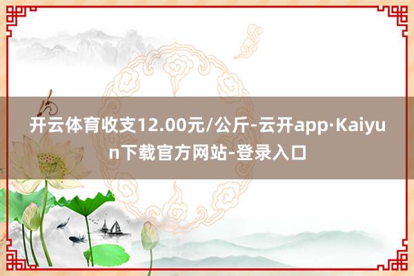 开云体育收支12.00元/公斤-云开app·Kaiyun下载官方网站-登录入口
