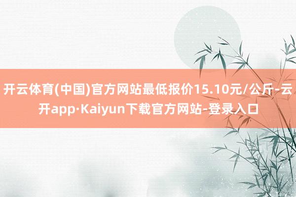 开云体育(中国)官方网站最低报价15.10元/公斤-云开app·Kaiyun下载官方网站-登录入口