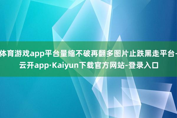 体育游戏app平台量缩不破再翻多图片止跌黑走平台-云开app·Kaiyun下载官方网站-登录入口