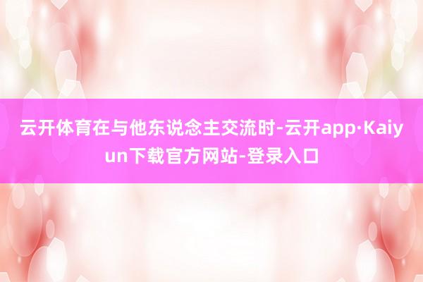 云开体育在与他东说念主交流时-云开app·Kaiyun下载官方网站-登录入口