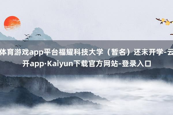 体育游戏app平台福耀科技大学（暂名）还未开学-云开app·Kaiyun下载官方网站-登录入口
