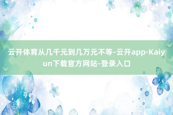 云开体育从几千元到几万元不等-云开app·Kaiyun下载官方网站-登录入口