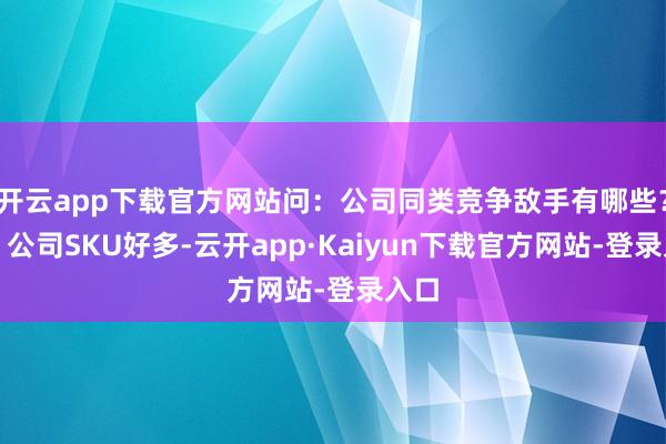 开云app下载官方网站问：公司同类竞争敌手有哪些？答：公司SKU好多-云开app·Kaiyun下载官方网站-登录入口