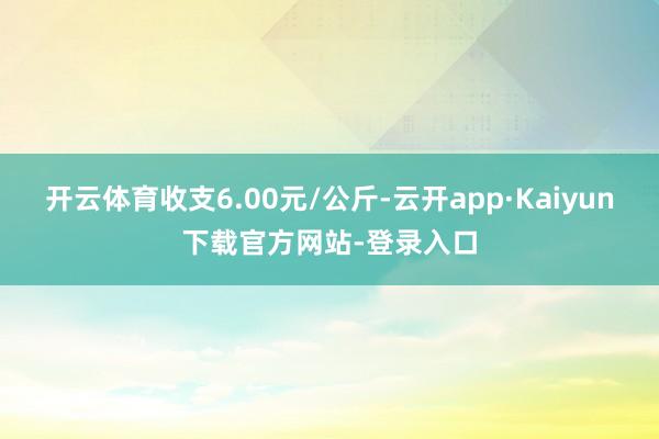 开云体育收支6.00元/公斤-云开app·Kaiyun下载官方网站-登录入口