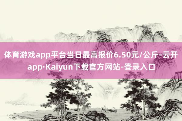 体育游戏app平台当日最高报价6.50元/公斤-云开app·Kaiyun下载官方网站-登录入口