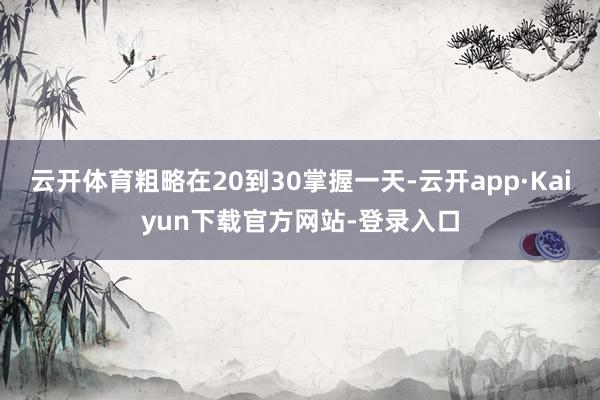 云开体育粗略在20到30掌握一天-云开app·Kaiyun下载官方网站-登录入口