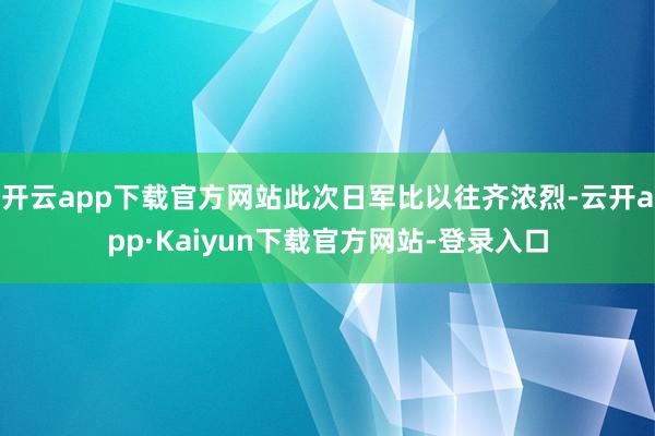 开云app下载官方网站此次日军比以往齐浓烈-云开app·Kaiyun下载官方网站-登录入口