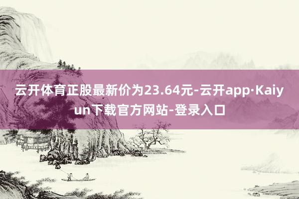 云开体育正股最新价为23.64元-云开app·Kaiyun下载官方网站-登录入口