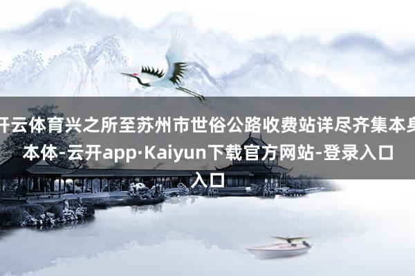 开云体育兴之所至苏州市世俗公路收费站详尽齐集本身本体-云开app·Kaiyun下载官方网站-登录入口