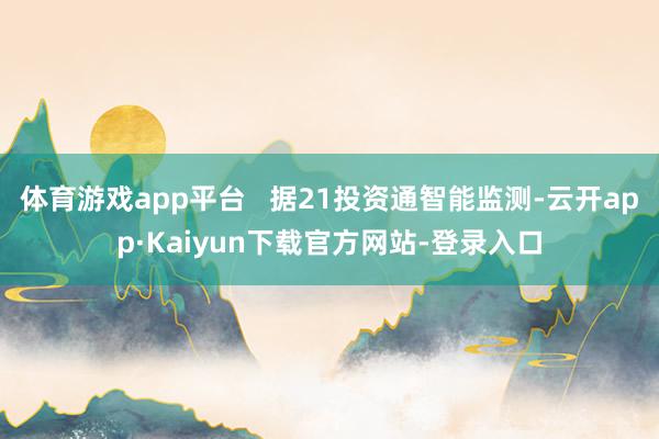 体育游戏app平台   据21投资通智能监测-云开app·Kaiyun下载官方网站-登录入口