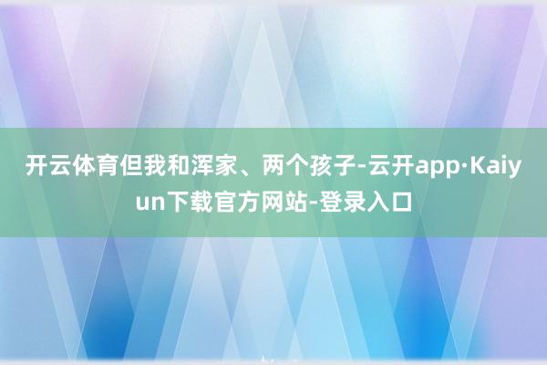 开云体育但我和浑家、两个孩子-云开app·Kaiyun下载官方网站-登录入口