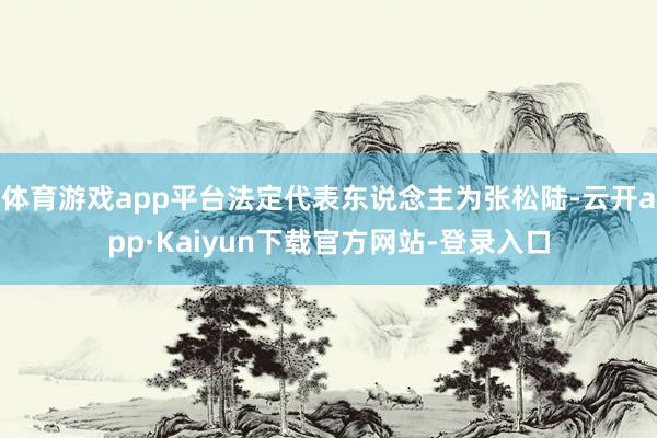 体育游戏app平台法定代表东说念主为张松陆-云开app·Kaiyun下载官方网站-登录入口