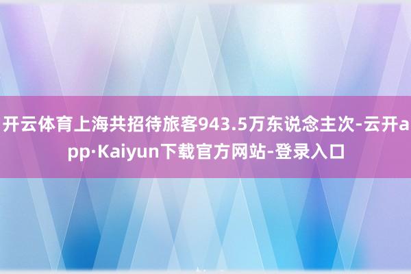 开云体育上海共招待旅客943.5万东说念主次-云开app·Kaiyun下载官方网站-登录入口
