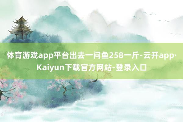 体育游戏app平台出去一问鱼258一斤-云开app·Kaiyun下载官方网站-登录入口