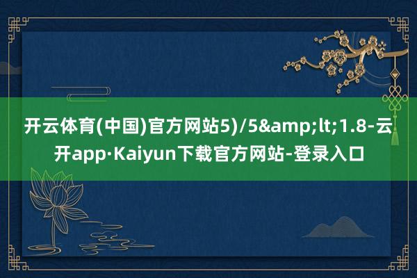 开云体育(中国)官方网站5)/5&lt;1.8-云开app·Kaiyun下载官方网站-登录入口