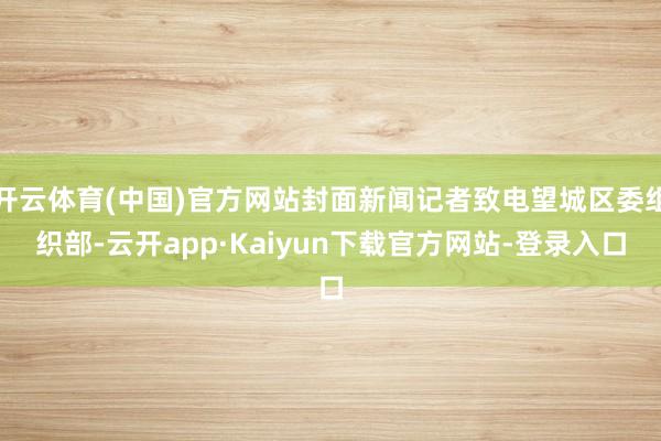 开云体育(中国)官方网站封面新闻记者致电望城区委组织部-云开app·Kaiyun下载官方网站-登录入口