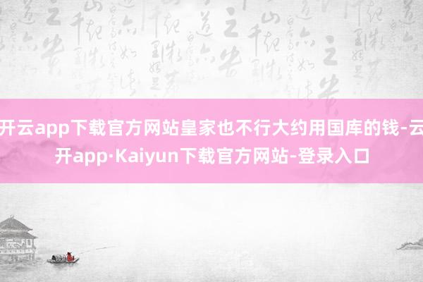 开云app下载官方网站皇家也不行大约用国库的钱-云开app·Kaiyun下载官方网站-登录入口