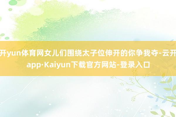 开yun体育网女儿们围绕太子位伸开的你争我夺-云开app·Kaiyun下载官方网站-登录入口