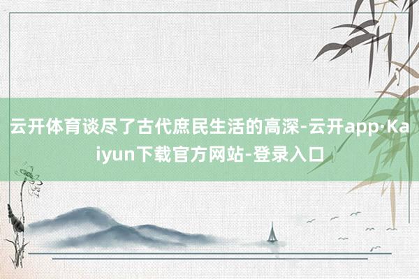 云开体育谈尽了古代庶民生活的高深-云开app·Kaiyun下载官方网站-登录入口