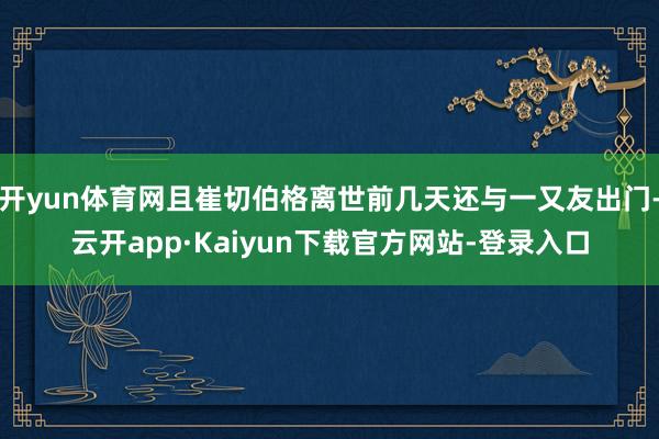 开yun体育网且崔切伯格离世前几天还与一又友出门-云开app·Kaiyun下载官方网站-登录入口