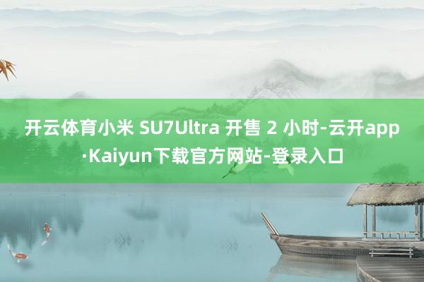 开云体育小米 SU7Ultra 开售 2 小时-云开app·Kaiyun下载官方网站-登录入口