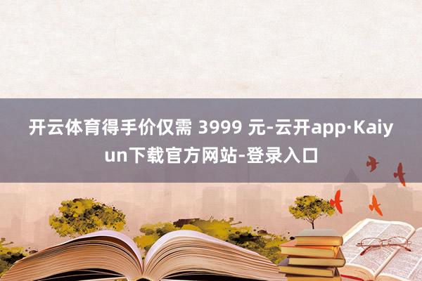 开云体育得手价仅需 3999 元-云开app·Kaiyun下载官方网站-登录入口