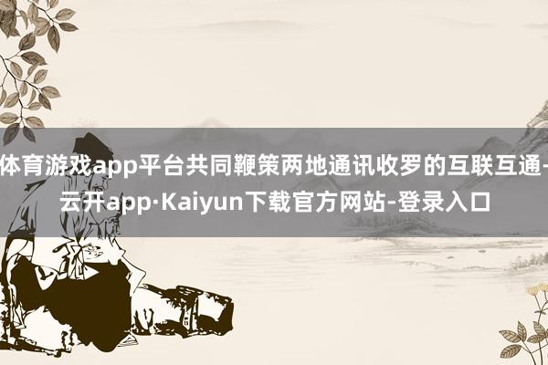 体育游戏app平台共同鞭策两地通讯收罗的互联互通-云开app·Kaiyun下载官方网站-登录入口