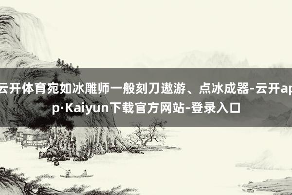 云开体育宛如冰雕师一般刻刀遨游、点冰成器-云开app·Kaiyun下载官方网站-登录入口