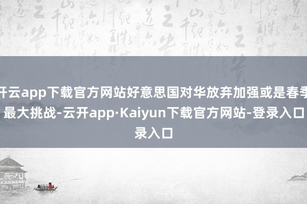 开云app下载官方网站好意思国对华放弃加强或是春季最大挑战-云开app·Kaiyun下载官方网站-登录入口