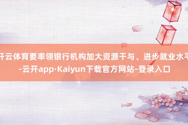 开云体育要率领银行机构加大资源干与、进步就业水平-云开app·Kaiyun下载官方网站-登录入口