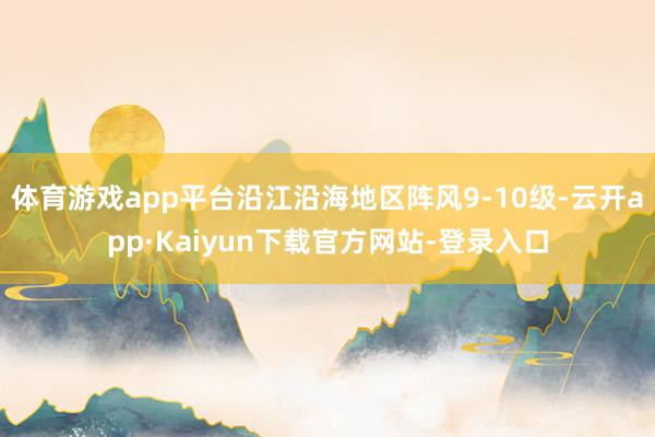 体育游戏app平台沿江沿海地区阵风9-10级-云开app·Kaiyun下载官方网站-登录入口